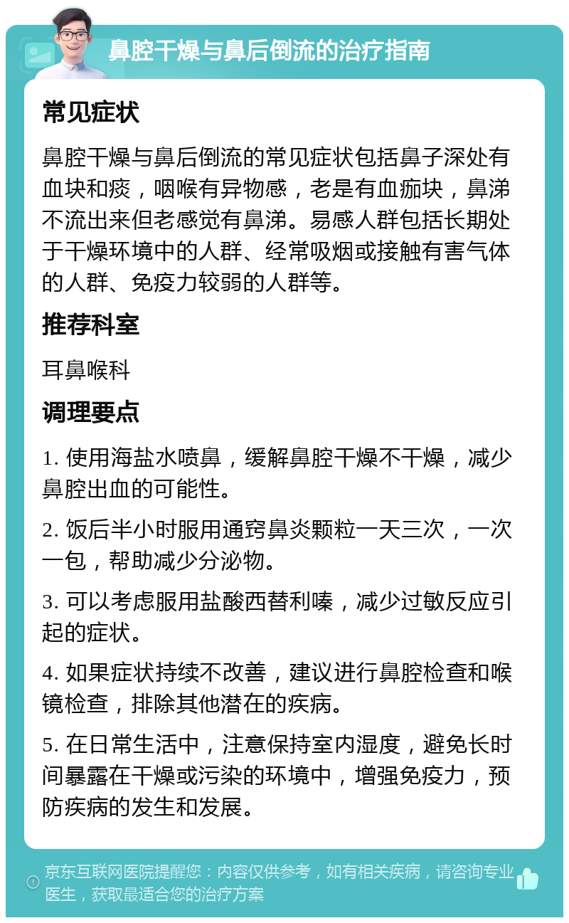 鼻腔干燥与鼻后倒流的治疗指南 常见症状 鼻腔干燥与鼻后倒流的常见症状包括鼻子深处有血块和痰，咽喉有异物感，老是有血痂块，鼻涕不流出来但老感觉有鼻涕。易感人群包括长期处于干燥环境中的人群、经常吸烟或接触有害气体的人群、免疫力较弱的人群等。 推荐科室 耳鼻喉科 调理要点 1. 使用海盐水喷鼻，缓解鼻腔干燥不干燥，减少鼻腔出血的可能性。 2. 饭后半小时服用通窍鼻炎颗粒一天三次，一次一包，帮助减少分泌物。 3. 可以考虑服用盐酸西替利嗪，减少过敏反应引起的症状。 4. 如果症状持续不改善，建议进行鼻腔检查和喉镜检查，排除其他潜在的疾病。 5. 在日常生活中，注意保持室内湿度，避免长时间暴露在干燥或污染的环境中，增强免疫力，预防疾病的发生和发展。