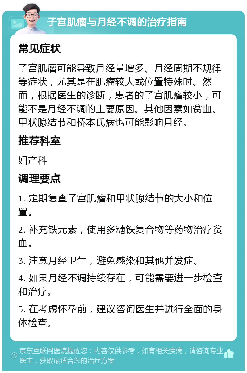 子宫肌瘤与月经不调的治疗指南 常见症状 子宫肌瘤可能导致月经量增多、月经周期不规律等症状，尤其是在肌瘤较大或位置特殊时。然而，根据医生的诊断，患者的子宫肌瘤较小，可能不是月经不调的主要原因。其他因素如贫血、甲状腺结节和桥本氏病也可能影响月经。 推荐科室 妇产科 调理要点 1. 定期复查子宫肌瘤和甲状腺结节的大小和位置。 2. 补充铁元素，使用多糖铁复合物等药物治疗贫血。 3. 注意月经卫生，避免感染和其他并发症。 4. 如果月经不调持续存在，可能需要进一步检查和治疗。 5. 在考虑怀孕前，建议咨询医生并进行全面的身体检查。