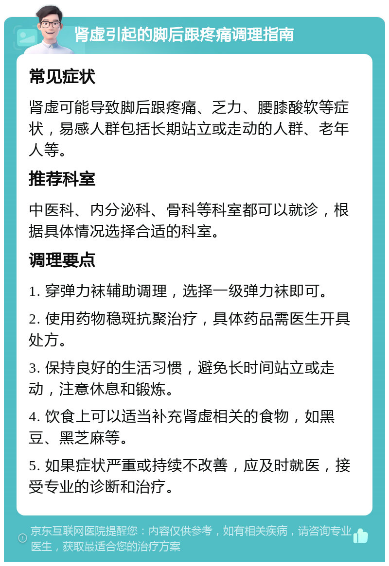 肾虚引起的脚后跟疼痛调理指南 常见症状 肾虚可能导致脚后跟疼痛、乏力、腰膝酸软等症状，易感人群包括长期站立或走动的人群、老年人等。 推荐科室 中医科、内分泌科、骨科等科室都可以就诊，根据具体情况选择合适的科室。 调理要点 1. 穿弹力袜辅助调理，选择一级弹力袜即可。 2. 使用药物稳斑抗聚治疗，具体药品需医生开具处方。 3. 保持良好的生活习惯，避免长时间站立或走动，注意休息和锻炼。 4. 饮食上可以适当补充肾虚相关的食物，如黑豆、黑芝麻等。 5. 如果症状严重或持续不改善，应及时就医，接受专业的诊断和治疗。