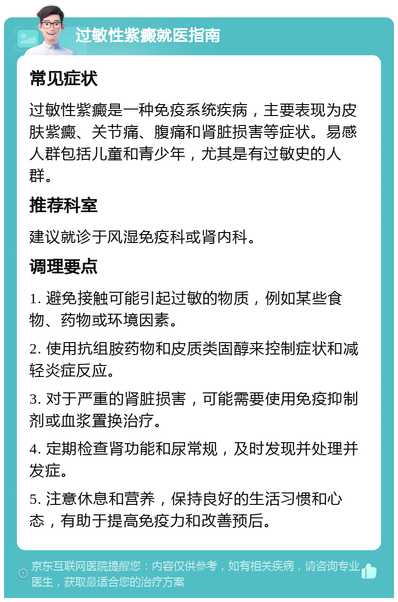 过敏性紫癜就医指南 常见症状 过敏性紫癜是一种免疫系统疾病，主要表现为皮肤紫癜、关节痛、腹痛和肾脏损害等症状。易感人群包括儿童和青少年，尤其是有过敏史的人群。 推荐科室 建议就诊于风湿免疫科或肾内科。 调理要点 1. 避免接触可能引起过敏的物质，例如某些食物、药物或环境因素。 2. 使用抗组胺药物和皮质类固醇来控制症状和减轻炎症反应。 3. 对于严重的肾脏损害，可能需要使用免疫抑制剂或血浆置换治疗。 4. 定期检查肾功能和尿常规，及时发现并处理并发症。 5. 注意休息和营养，保持良好的生活习惯和心态，有助于提高免疫力和改善预后。