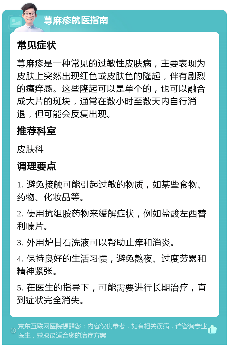 荨麻疹就医指南 常见症状 荨麻疹是一种常见的过敏性皮肤病，主要表现为皮肤上突然出现红色或皮肤色的隆起，伴有剧烈的瘙痒感。这些隆起可以是单个的，也可以融合成大片的斑块，通常在数小时至数天内自行消退，但可能会反复出现。 推荐科室 皮肤科 调理要点 1. 避免接触可能引起过敏的物质，如某些食物、药物、化妆品等。 2. 使用抗组胺药物来缓解症状，例如盐酸左西替利嗪片。 3. 外用炉甘石洗液可以帮助止痒和消炎。 4. 保持良好的生活习惯，避免熬夜、过度劳累和精神紧张。 5. 在医生的指导下，可能需要进行长期治疗，直到症状完全消失。