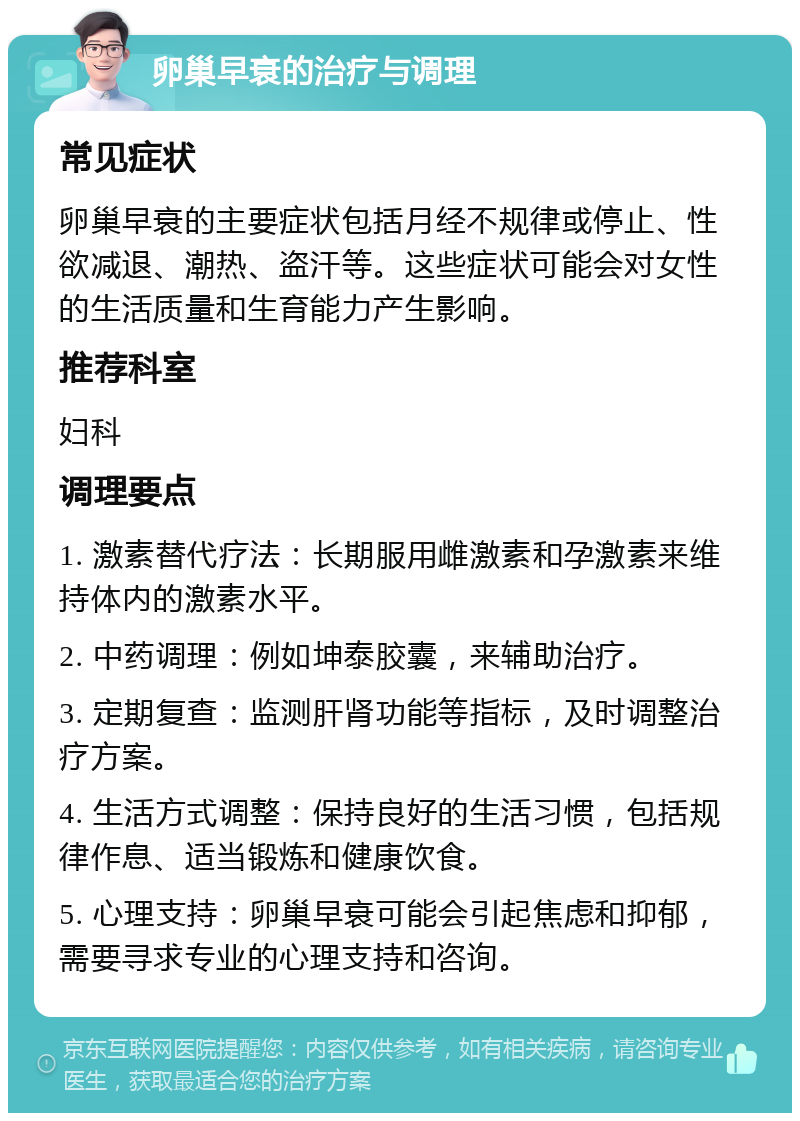 卵巢早衰的治疗与调理 常见症状 卵巢早衰的主要症状包括月经不规律或停止、性欲减退、潮热、盗汗等。这些症状可能会对女性的生活质量和生育能力产生影响。 推荐科室 妇科 调理要点 1. 激素替代疗法：长期服用雌激素和孕激素来维持体内的激素水平。 2. 中药调理：例如坤泰胶囊，来辅助治疗。 3. 定期复查：监测肝肾功能等指标，及时调整治疗方案。 4. 生活方式调整：保持良好的生活习惯，包括规律作息、适当锻炼和健康饮食。 5. 心理支持：卵巢早衰可能会引起焦虑和抑郁，需要寻求专业的心理支持和咨询。