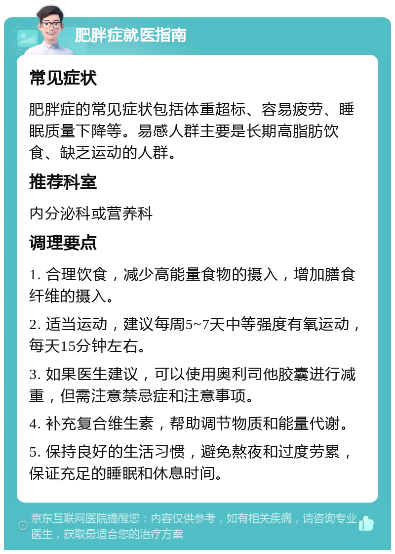 肥胖症就医指南 常见症状 肥胖症的常见症状包括体重超标、容易疲劳、睡眠质量下降等。易感人群主要是长期高脂肪饮食、缺乏运动的人群。 推荐科室 内分泌科或营养科 调理要点 1. 合理饮食，减少高能量食物的摄入，增加膳食纤维的摄入。 2. 适当运动，建议每周5~7天中等强度有氧运动，每天15分钟左右。 3. 如果医生建议，可以使用奥利司他胶囊进行减重，但需注意禁忌症和注意事项。 4. 补充复合维生素，帮助调节物质和能量代谢。 5. 保持良好的生活习惯，避免熬夜和过度劳累，保证充足的睡眠和休息时间。