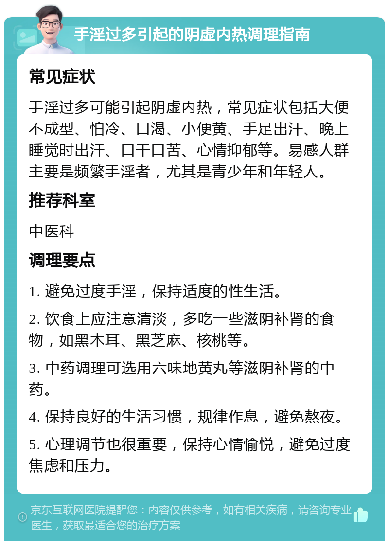 手淫过多引起的阴虚内热调理指南 常见症状 手淫过多可能引起阴虚内热，常见症状包括大便不成型、怕冷、口渴、小便黄、手足出汗、晚上睡觉时出汗、口干口苦、心情抑郁等。易感人群主要是频繁手淫者，尤其是青少年和年轻人。 推荐科室 中医科 调理要点 1. 避免过度手淫，保持适度的性生活。 2. 饮食上应注意清淡，多吃一些滋阴补肾的食物，如黑木耳、黑芝麻、核桃等。 3. 中药调理可选用六味地黄丸等滋阴补肾的中药。 4. 保持良好的生活习惯，规律作息，避免熬夜。 5. 心理调节也很重要，保持心情愉悦，避免过度焦虑和压力。