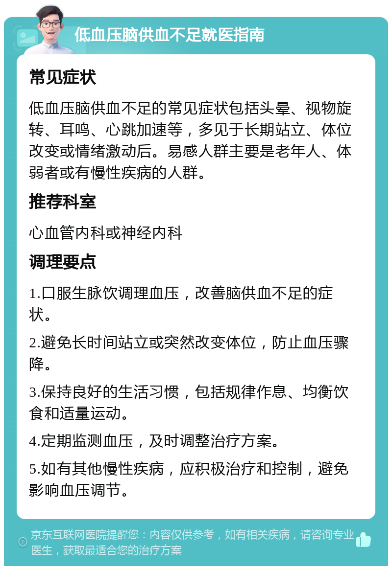 低血压脑供血不足就医指南 常见症状 低血压脑供血不足的常见症状包括头晕、视物旋转、耳鸣、心跳加速等，多见于长期站立、体位改变或情绪激动后。易感人群主要是老年人、体弱者或有慢性疾病的人群。 推荐科室 心血管内科或神经内科 调理要点 1.口服生脉饮调理血压，改善脑供血不足的症状。 2.避免长时间站立或突然改变体位，防止血压骤降。 3.保持良好的生活习惯，包括规律作息、均衡饮食和适量运动。 4.定期监测血压，及时调整治疗方案。 5.如有其他慢性疾病，应积极治疗和控制，避免影响血压调节。