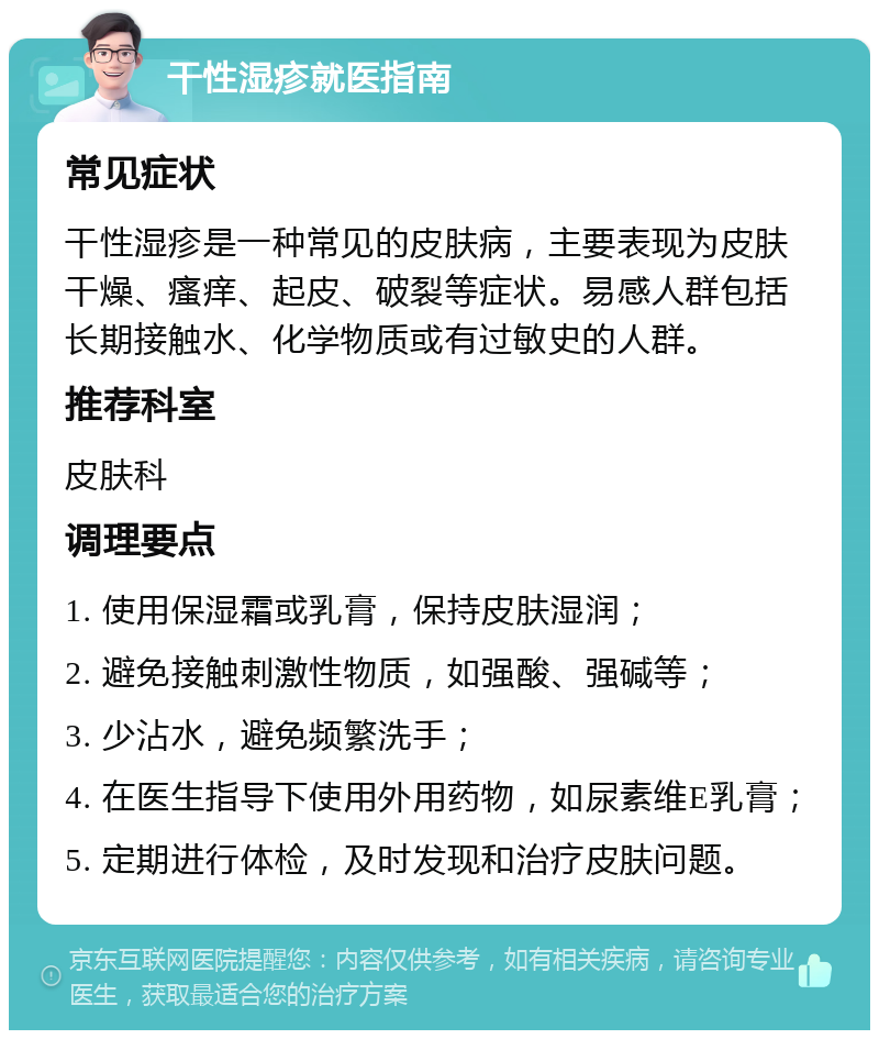 干性湿疹就医指南 常见症状 干性湿疹是一种常见的皮肤病，主要表现为皮肤干燥、瘙痒、起皮、破裂等症状。易感人群包括长期接触水、化学物质或有过敏史的人群。 推荐科室 皮肤科 调理要点 1. 使用保湿霜或乳膏，保持皮肤湿润； 2. 避免接触刺激性物质，如强酸、强碱等； 3. 少沾水，避免频繁洗手； 4. 在医生指导下使用外用药物，如尿素维E乳膏； 5. 定期进行体检，及时发现和治疗皮肤问题。