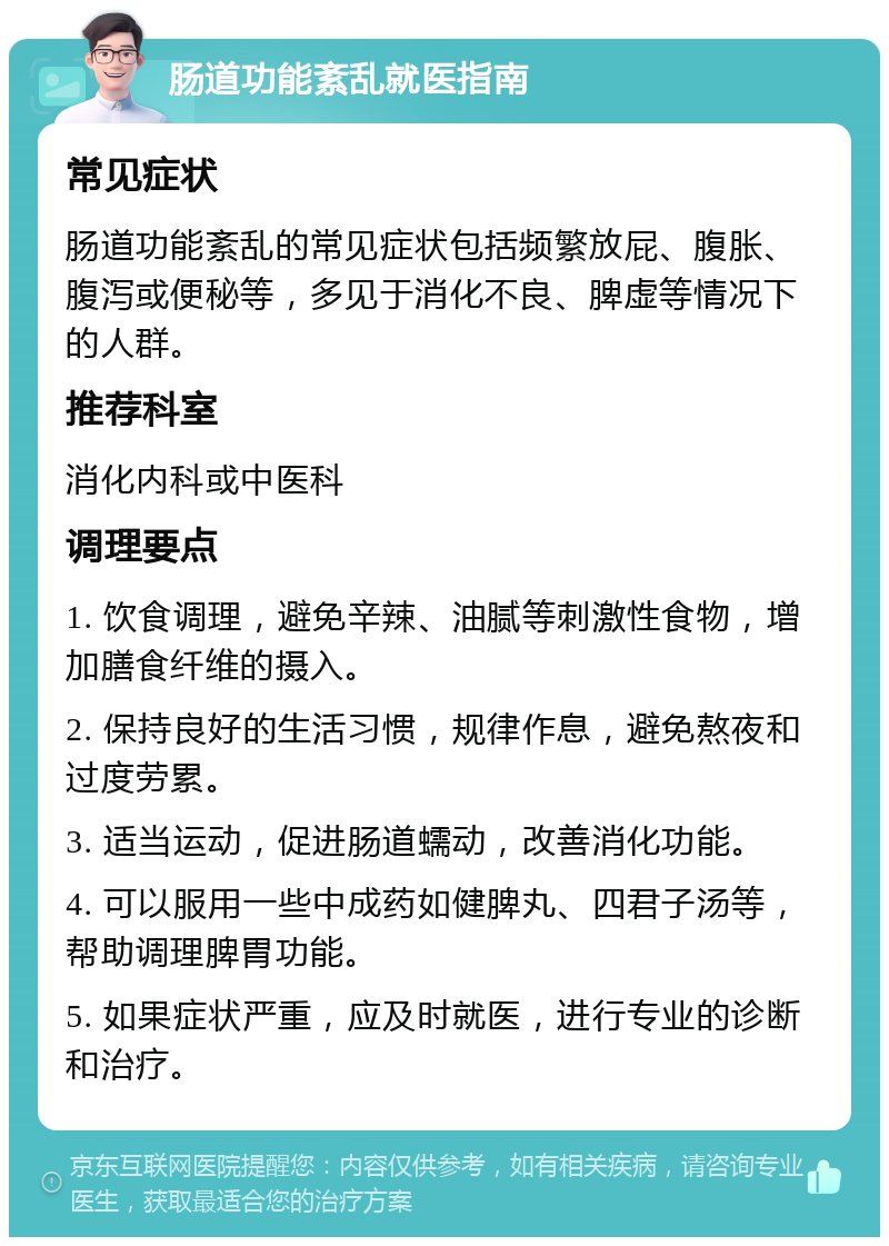 肠道功能紊乱就医指南 常见症状 肠道功能紊乱的常见症状包括频繁放屁、腹胀、腹泻或便秘等，多见于消化不良、脾虚等情况下的人群。 推荐科室 消化内科或中医科 调理要点 1. 饮食调理，避免辛辣、油腻等刺激性食物，增加膳食纤维的摄入。 2. 保持良好的生活习惯，规律作息，避免熬夜和过度劳累。 3. 适当运动，促进肠道蠕动，改善消化功能。 4. 可以服用一些中成药如健脾丸、四君子汤等，帮助调理脾胃功能。 5. 如果症状严重，应及时就医，进行专业的诊断和治疗。