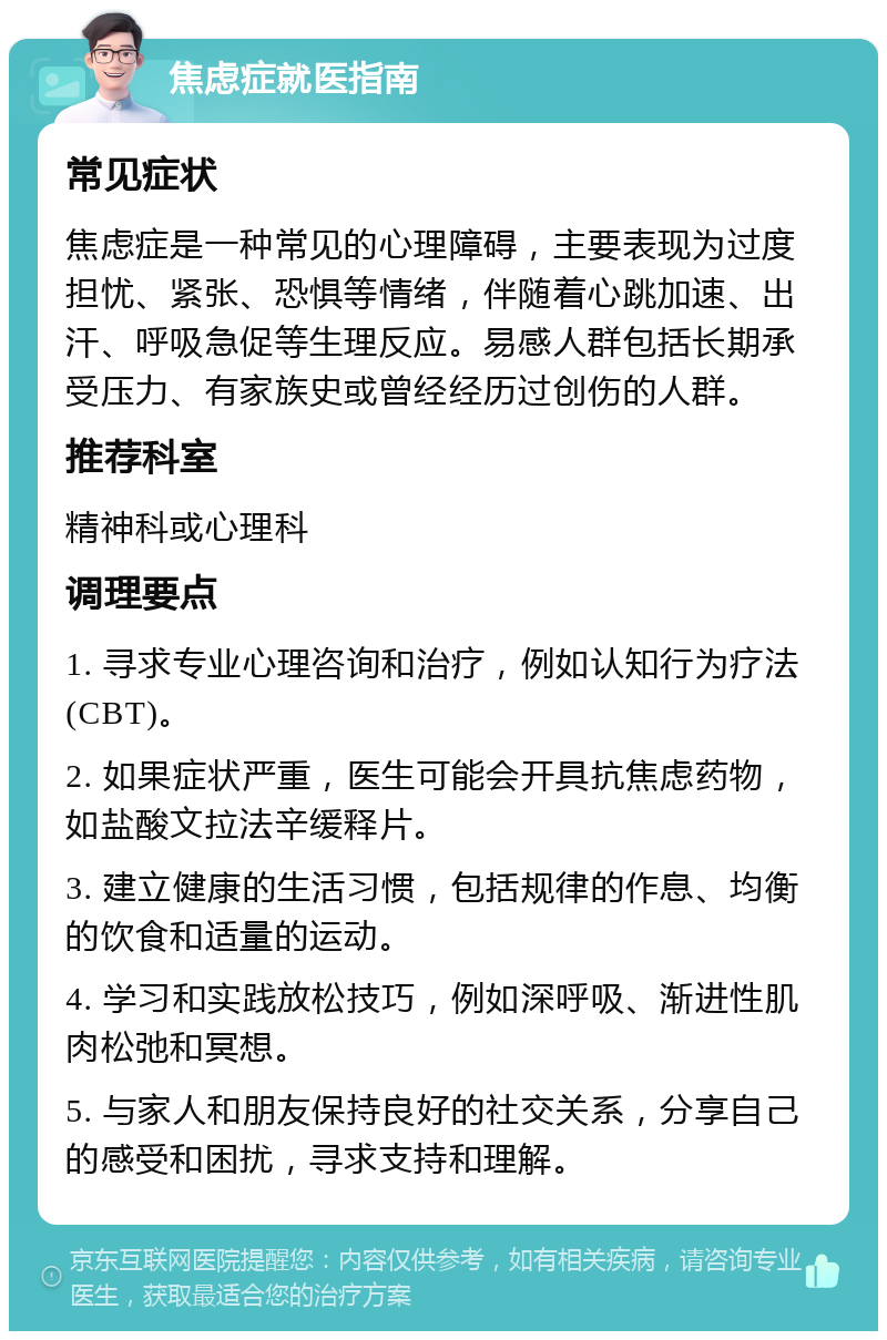 焦虑症就医指南 常见症状 焦虑症是一种常见的心理障碍，主要表现为过度担忧、紧张、恐惧等情绪，伴随着心跳加速、出汗、呼吸急促等生理反应。易感人群包括长期承受压力、有家族史或曾经经历过创伤的人群。 推荐科室 精神科或心理科 调理要点 1. 寻求专业心理咨询和治疗，例如认知行为疗法(CBT)。 2. 如果症状严重，医生可能会开具抗焦虑药物，如盐酸文拉法辛缓释片。 3. 建立健康的生活习惯，包括规律的作息、均衡的饮食和适量的运动。 4. 学习和实践放松技巧，例如深呼吸、渐进性肌肉松弛和冥想。 5. 与家人和朋友保持良好的社交关系，分享自己的感受和困扰，寻求支持和理解。