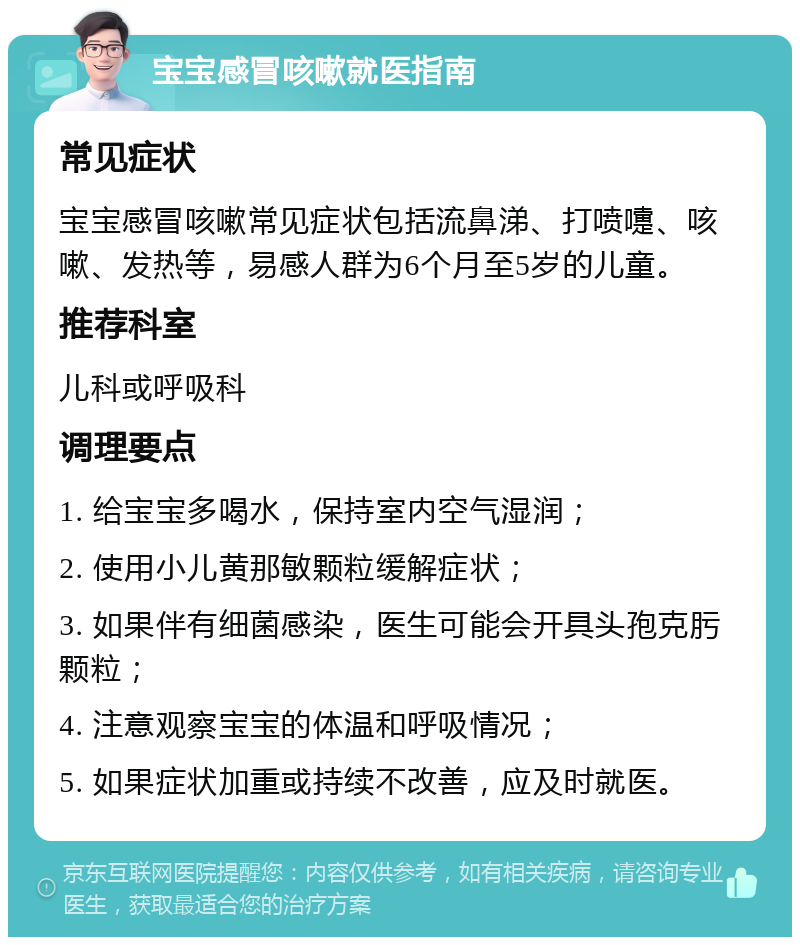 宝宝感冒咳嗽就医指南 常见症状 宝宝感冒咳嗽常见症状包括流鼻涕、打喷嚏、咳嗽、发热等，易感人群为6个月至5岁的儿童。 推荐科室 儿科或呼吸科 调理要点 1. 给宝宝多喝水，保持室内空气湿润； 2. 使用小儿黄那敏颗粒缓解症状； 3. 如果伴有细菌感染，医生可能会开具头孢克肟颗粒； 4. 注意观察宝宝的体温和呼吸情况； 5. 如果症状加重或持续不改善，应及时就医。