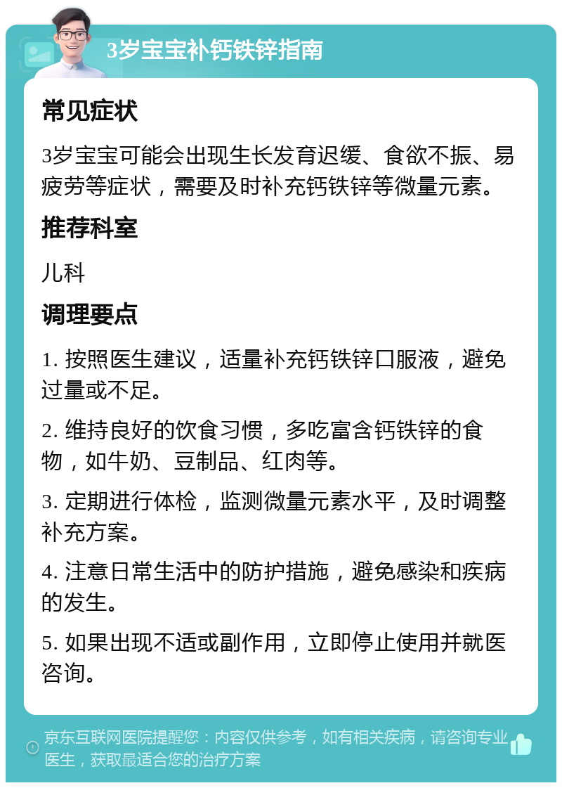 3岁宝宝补钙铁锌指南 常见症状 3岁宝宝可能会出现生长发育迟缓、食欲不振、易疲劳等症状，需要及时补充钙铁锌等微量元素。 推荐科室 儿科 调理要点 1. 按照医生建议，适量补充钙铁锌口服液，避免过量或不足。 2. 维持良好的饮食习惯，多吃富含钙铁锌的食物，如牛奶、豆制品、红肉等。 3. 定期进行体检，监测微量元素水平，及时调整补充方案。 4. 注意日常生活中的防护措施，避免感染和疾病的发生。 5. 如果出现不适或副作用，立即停止使用并就医咨询。