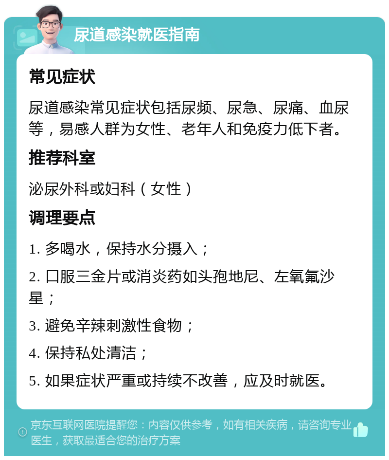 尿道感染就医指南 常见症状 尿道感染常见症状包括尿频、尿急、尿痛、血尿等，易感人群为女性、老年人和免疫力低下者。 推荐科室 泌尿外科或妇科（女性） 调理要点 1. 多喝水，保持水分摄入； 2. 口服三金片或消炎药如头孢地尼、左氧氟沙星； 3. 避免辛辣刺激性食物； 4. 保持私处清洁； 5. 如果症状严重或持续不改善，应及时就医。