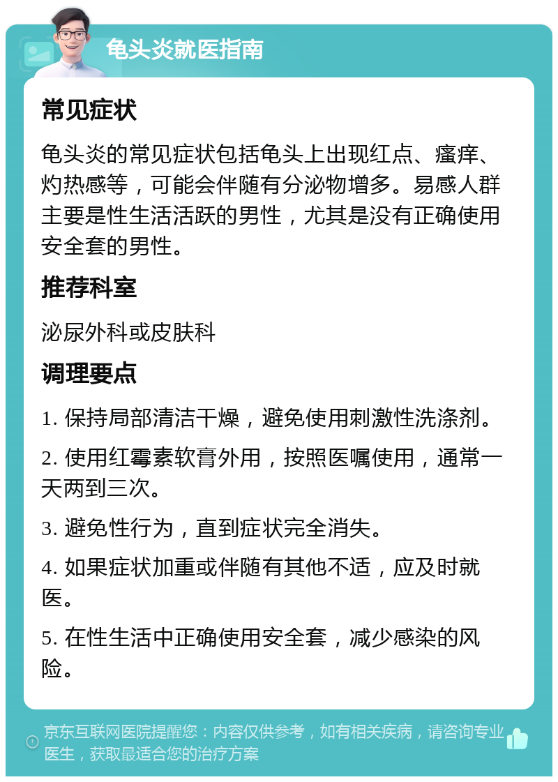 龟头炎就医指南 常见症状 龟头炎的常见症状包括龟头上出现红点、瘙痒、灼热感等，可能会伴随有分泌物增多。易感人群主要是性生活活跃的男性，尤其是没有正确使用安全套的男性。 推荐科室 泌尿外科或皮肤科 调理要点 1. 保持局部清洁干燥，避免使用刺激性洗涤剂。 2. 使用红霉素软膏外用，按照医嘱使用，通常一天两到三次。 3. 避免性行为，直到症状完全消失。 4. 如果症状加重或伴随有其他不适，应及时就医。 5. 在性生活中正确使用安全套，减少感染的风险。