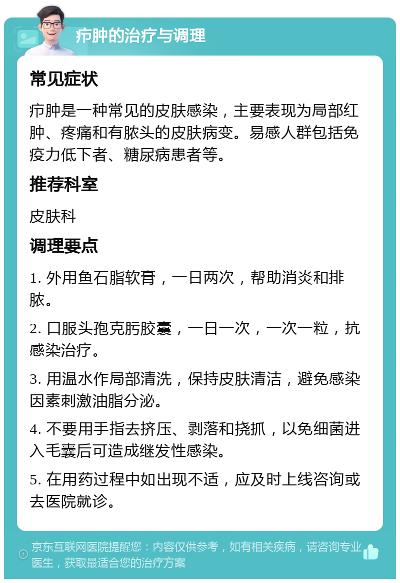 疖肿的治疗与调理 常见症状 疖肿是一种常见的皮肤感染，主要表现为局部红肿、疼痛和有脓头的皮肤病变。易感人群包括免疫力低下者、糖尿病患者等。 推荐科室 皮肤科 调理要点 1. 外用鱼石脂软膏，一日两次，帮助消炎和排脓。 2. 口服头孢克肟胶囊，一日一次，一次一粒，抗感染治疗。 3. 用温水作局部清洗，保持皮肤清洁，避免感染因素刺激油脂分泌。 4. 不要用手指去挤压、剥落和挠抓，以免细菌进入毛囊后可造成继发性感染。 5. 在用药过程中如出现不适，应及时上线咨询或去医院就诊。