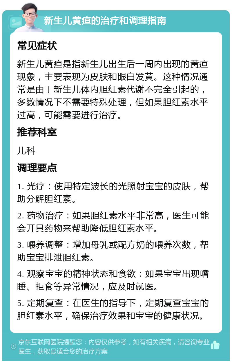 新生儿黄疸的治疗和调理指南 常见症状 新生儿黄疸是指新生儿出生后一周内出现的黄疸现象，主要表现为皮肤和眼白发黄。这种情况通常是由于新生儿体内胆红素代谢不完全引起的，多数情况下不需要特殊处理，但如果胆红素水平过高，可能需要进行治疗。 推荐科室 儿科 调理要点 1. 光疗：使用特定波长的光照射宝宝的皮肤，帮助分解胆红素。 2. 药物治疗：如果胆红素水平非常高，医生可能会开具药物来帮助降低胆红素水平。 3. 喂养调整：增加母乳或配方奶的喂养次数，帮助宝宝排泄胆红素。 4. 观察宝宝的精神状态和食欲：如果宝宝出现嗜睡、拒食等异常情况，应及时就医。 5. 定期复查：在医生的指导下，定期复查宝宝的胆红素水平，确保治疗效果和宝宝的健康状况。