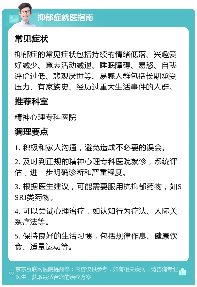 抑郁症就医指南 常见症状 抑郁症的常见症状包括持续的情绪低落、兴趣爱好减少、意志活动减退、睡眠障碍、易怒、自我评价过低、悲观厌世等。易感人群包括长期承受压力、有家族史、经历过重大生活事件的人群。 推荐科室 精神心理专科医院 调理要点 1. 积极和家人沟通，避免造成不必要的误会。 2. 及时到正规的精神心理专科医院就诊，系统评估，进一步明确诊断和严重程度。 3. 根据医生建议，可能需要服用抗抑郁药物，如SSRI类药物。 4. 可以尝试心理治疗，如认知行为疗法、人际关系疗法等。 5. 保持良好的生活习惯，包括规律作息、健康饮食、适量运动等。