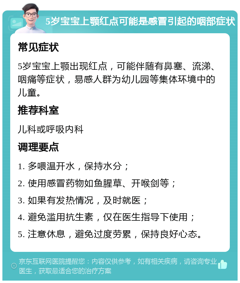 5岁宝宝上颚红点可能是感冒引起的咽部症状 常见症状 5岁宝宝上颚出现红点，可能伴随有鼻塞、流涕、咽痛等症状，易感人群为幼儿园等集体环境中的儿童。 推荐科室 儿科或呼吸内科 调理要点 1. 多喂温开水，保持水分； 2. 使用感冒药物如鱼腥草、开喉剑等； 3. 如果有发热情况，及时就医； 4. 避免滥用抗生素，仅在医生指导下使用； 5. 注意休息，避免过度劳累，保持良好心态。