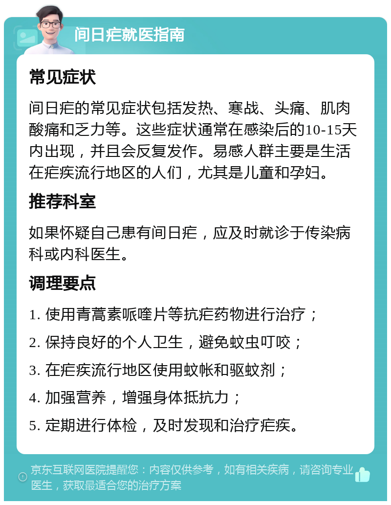 间日疟就医指南 常见症状 间日疟的常见症状包括发热、寒战、头痛、肌肉酸痛和乏力等。这些症状通常在感染后的10-15天内出现，并且会反复发作。易感人群主要是生活在疟疾流行地区的人们，尤其是儿童和孕妇。 推荐科室 如果怀疑自己患有间日疟，应及时就诊于传染病科或内科医生。 调理要点 1. 使用青蒿素哌喹片等抗疟药物进行治疗； 2. 保持良好的个人卫生，避免蚊虫叮咬； 3. 在疟疾流行地区使用蚊帐和驱蚊剂； 4. 加强营养，增强身体抵抗力； 5. 定期进行体检，及时发现和治疗疟疾。