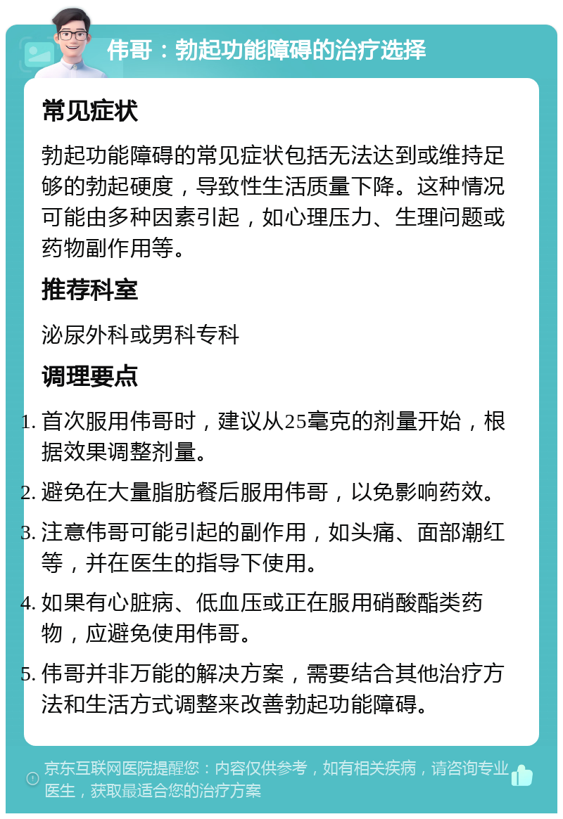 伟哥：勃起功能障碍的治疗选择 常见症状 勃起功能障碍的常见症状包括无法达到或维持足够的勃起硬度，导致性生活质量下降。这种情况可能由多种因素引起，如心理压力、生理问题或药物副作用等。 推荐科室 泌尿外科或男科专科 调理要点 首次服用伟哥时，建议从25毫克的剂量开始，根据效果调整剂量。 避免在大量脂肪餐后服用伟哥，以免影响药效。 注意伟哥可能引起的副作用，如头痛、面部潮红等，并在医生的指导下使用。 如果有心脏病、低血压或正在服用硝酸酯类药物，应避免使用伟哥。 伟哥并非万能的解决方案，需要结合其他治疗方法和生活方式调整来改善勃起功能障碍。