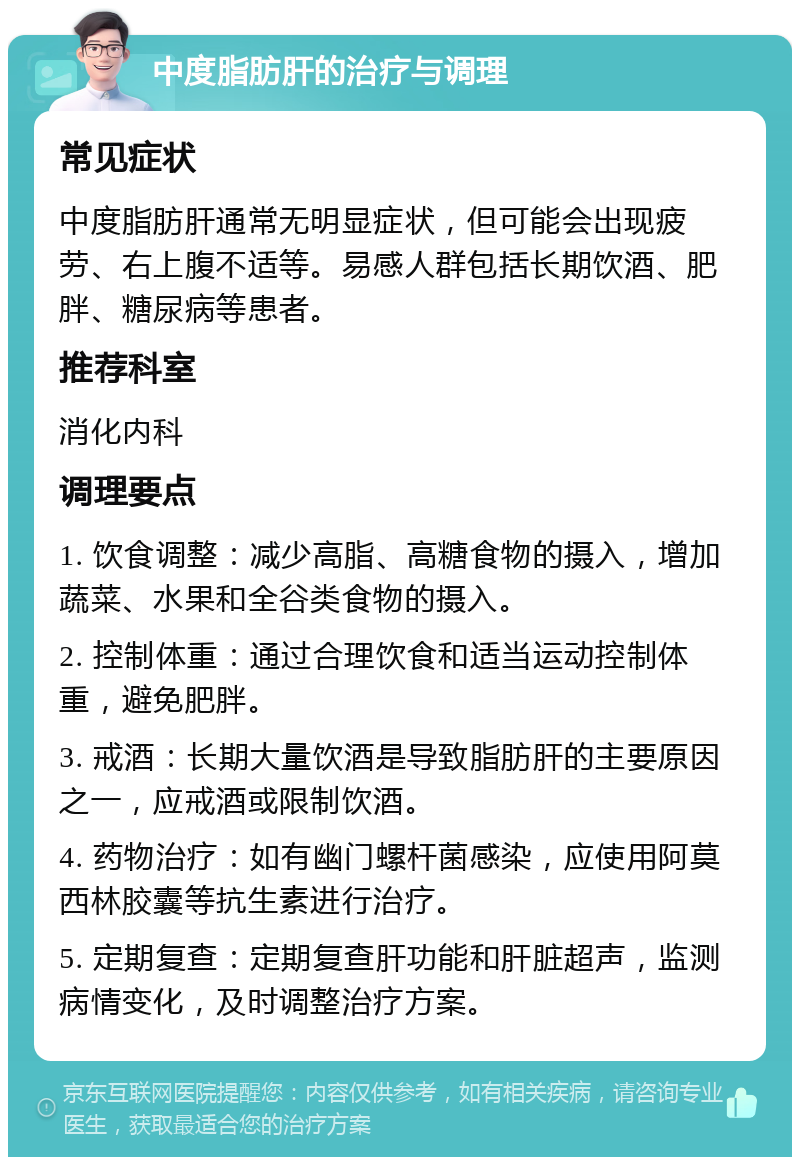 中度脂肪肝的治疗与调理 常见症状 中度脂肪肝通常无明显症状，但可能会出现疲劳、右上腹不适等。易感人群包括长期饮酒、肥胖、糖尿病等患者。 推荐科室 消化内科 调理要点 1. 饮食调整：减少高脂、高糖食物的摄入，增加蔬菜、水果和全谷类食物的摄入。 2. 控制体重：通过合理饮食和适当运动控制体重，避免肥胖。 3. 戒酒：长期大量饮酒是导致脂肪肝的主要原因之一，应戒酒或限制饮酒。 4. 药物治疗：如有幽门螺杆菌感染，应使用阿莫西林胶囊等抗生素进行治疗。 5. 定期复查：定期复查肝功能和肝脏超声，监测病情变化，及时调整治疗方案。