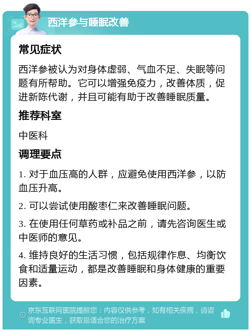 西洋参与睡眠改善 常见症状 西洋参被认为对身体虚弱、气血不足、失眠等问题有所帮助。它可以增强免疫力，改善体质，促进新陈代谢，并且可能有助于改善睡眠质量。 推荐科室 中医科 调理要点 1. 对于血压高的人群，应避免使用西洋参，以防血压升高。 2. 可以尝试使用酸枣仁来改善睡眠问题。 3. 在使用任何草药或补品之前，请先咨询医生或中医师的意见。 4. 维持良好的生活习惯，包括规律作息、均衡饮食和适量运动，都是改善睡眠和身体健康的重要因素。