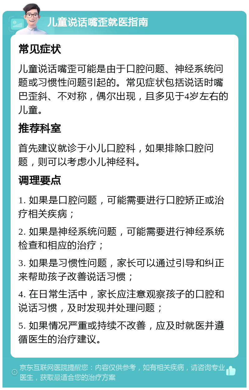 儿童说话嘴歪就医指南 常见症状 儿童说话嘴歪可能是由于口腔问题、神经系统问题或习惯性问题引起的。常见症状包括说话时嘴巴歪斜、不对称，偶尔出现，且多见于4岁左右的儿童。 推荐科室 首先建议就诊于小儿口腔科，如果排除口腔问题，则可以考虑小儿神经科。 调理要点 1. 如果是口腔问题，可能需要进行口腔矫正或治疗相关疾病； 2. 如果是神经系统问题，可能需要进行神经系统检查和相应的治疗； 3. 如果是习惯性问题，家长可以通过引导和纠正来帮助孩子改善说话习惯； 4. 在日常生活中，家长应注意观察孩子的口腔和说话习惯，及时发现并处理问题； 5. 如果情况严重或持续不改善，应及时就医并遵循医生的治疗建议。