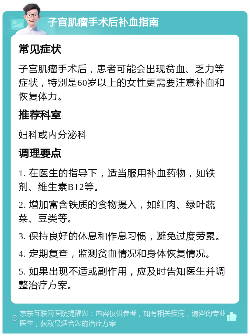 子宫肌瘤手术后补血指南 常见症状 子宫肌瘤手术后，患者可能会出现贫血、乏力等症状，特别是60岁以上的女性更需要注意补血和恢复体力。 推荐科室 妇科或内分泌科 调理要点 1. 在医生的指导下，适当服用补血药物，如铁剂、维生素B12等。 2. 增加富含铁质的食物摄入，如红肉、绿叶蔬菜、豆类等。 3. 保持良好的休息和作息习惯，避免过度劳累。 4. 定期复查，监测贫血情况和身体恢复情况。 5. 如果出现不适或副作用，应及时告知医生并调整治疗方案。