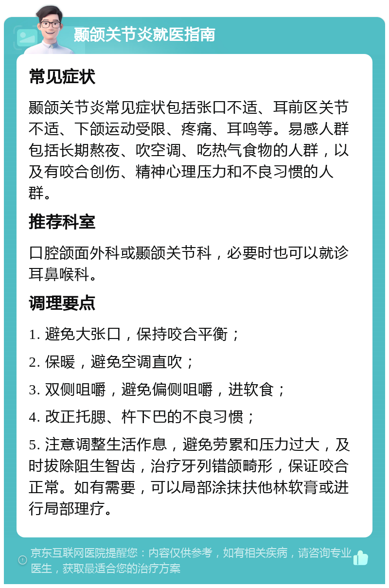 颞颌关节炎就医指南 常见症状 颞颌关节炎常见症状包括张口不适、耳前区关节不适、下颌运动受限、疼痛、耳鸣等。易感人群包括长期熬夜、吹空调、吃热气食物的人群，以及有咬合创伤、精神心理压力和不良习惯的人群。 推荐科室 口腔颌面外科或颞颌关节科，必要时也可以就诊耳鼻喉科。 调理要点 1. 避免大张口，保持咬合平衡； 2. 保暖，避免空调直吹； 3. 双侧咀嚼，避免偏侧咀嚼，进软食； 4. 改正托腮、杵下巴的不良习惯； 5. 注意调整生活作息，避免劳累和压力过大，及时拔除阻生智齿，治疗牙列错颌畸形，保证咬合正常。如有需要，可以局部涂抹扶他林软膏或进行局部理疗。