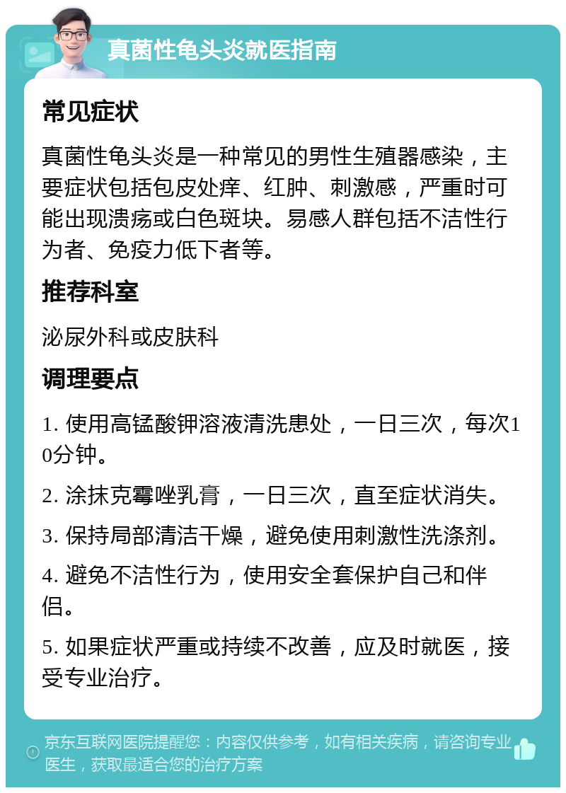 真菌性龟头炎就医指南 常见症状 真菌性龟头炎是一种常见的男性生殖器感染，主要症状包括包皮处痒、红肿、刺激感，严重时可能出现溃疡或白色斑块。易感人群包括不洁性行为者、免疫力低下者等。 推荐科室 泌尿外科或皮肤科 调理要点 1. 使用高锰酸钾溶液清洗患处，一日三次，每次10分钟。 2. 涂抹克霉唑乳膏，一日三次，直至症状消失。 3. 保持局部清洁干燥，避免使用刺激性洗涤剂。 4. 避免不洁性行为，使用安全套保护自己和伴侣。 5. 如果症状严重或持续不改善，应及时就医，接受专业治疗。