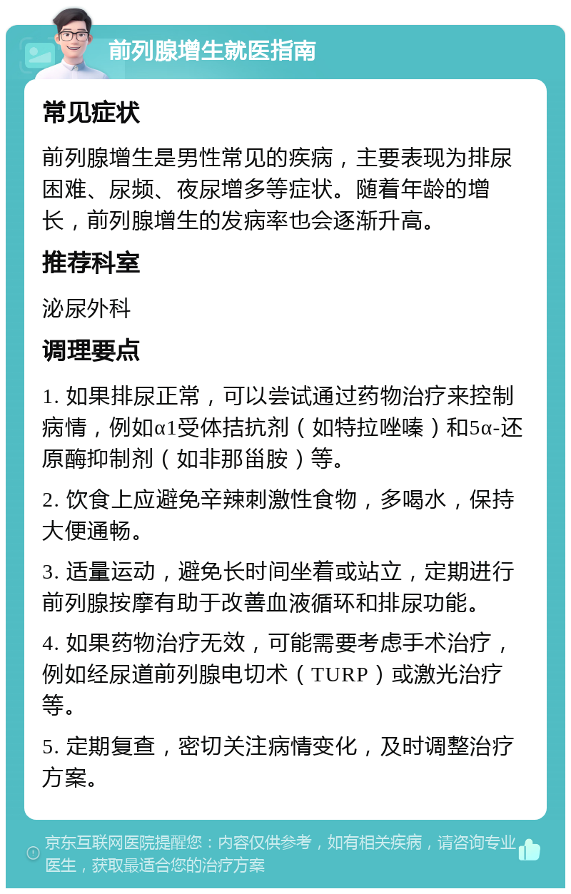 前列腺增生就医指南 常见症状 前列腺增生是男性常见的疾病，主要表现为排尿困难、尿频、夜尿增多等症状。随着年龄的增长，前列腺增生的发病率也会逐渐升高。 推荐科室 泌尿外科 调理要点 1. 如果排尿正常，可以尝试通过药物治疗来控制病情，例如α1受体拮抗剂（如特拉唑嗪）和5α-还原酶抑制剂（如非那甾胺）等。 2. 饮食上应避免辛辣刺激性食物，多喝水，保持大便通畅。 3. 适量运动，避免长时间坐着或站立，定期进行前列腺按摩有助于改善血液循环和排尿功能。 4. 如果药物治疗无效，可能需要考虑手术治疗，例如经尿道前列腺电切术（TURP）或激光治疗等。 5. 定期复查，密切关注病情变化，及时调整治疗方案。