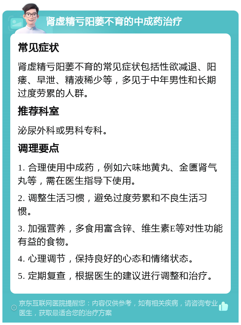 肾虚精亏阳萎不育的中成药治疗 常见症状 肾虚精亏阳萎不育的常见症状包括性欲减退、阳痿、早泄、精液稀少等，多见于中年男性和长期过度劳累的人群。 推荐科室 泌尿外科或男科专科。 调理要点 1. 合理使用中成药，例如六味地黄丸、金匮肾气丸等，需在医生指导下使用。 2. 调整生活习惯，避免过度劳累和不良生活习惯。 3. 加强营养，多食用富含锌、维生素E等对性功能有益的食物。 4. 心理调节，保持良好的心态和情绪状态。 5. 定期复查，根据医生的建议进行调整和治疗。