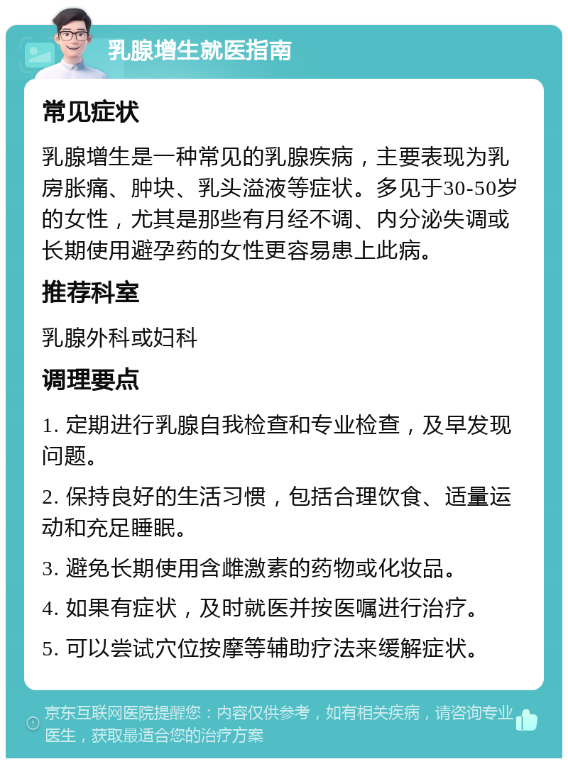 乳腺增生就医指南 常见症状 乳腺增生是一种常见的乳腺疾病，主要表现为乳房胀痛、肿块、乳头溢液等症状。多见于30-50岁的女性，尤其是那些有月经不调、内分泌失调或长期使用避孕药的女性更容易患上此病。 推荐科室 乳腺外科或妇科 调理要点 1. 定期进行乳腺自我检查和专业检查，及早发现问题。 2. 保持良好的生活习惯，包括合理饮食、适量运动和充足睡眠。 3. 避免长期使用含雌激素的药物或化妆品。 4. 如果有症状，及时就医并按医嘱进行治疗。 5. 可以尝试穴位按摩等辅助疗法来缓解症状。