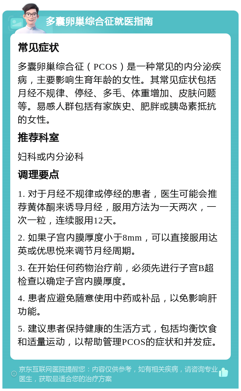 多囊卵巢综合征就医指南 常见症状 多囊卵巢综合征（PCOS）是一种常见的内分泌疾病，主要影响生育年龄的女性。其常见症状包括月经不规律、停经、多毛、体重增加、皮肤问题等。易感人群包括有家族史、肥胖或胰岛素抵抗的女性。 推荐科室 妇科或内分泌科 调理要点 1. 对于月经不规律或停经的患者，医生可能会推荐黄体酮来诱导月经，服用方法为一天两次，一次一粒，连续服用12天。 2. 如果子宫内膜厚度小于8mm，可以直接服用达英或优思悦来调节月经周期。 3. 在开始任何药物治疗前，必须先进行子宫B超检查以确定子宫内膜厚度。 4. 患者应避免随意使用中药或补品，以免影响肝功能。 5. 建议患者保持健康的生活方式，包括均衡饮食和适量运动，以帮助管理PCOS的症状和并发症。