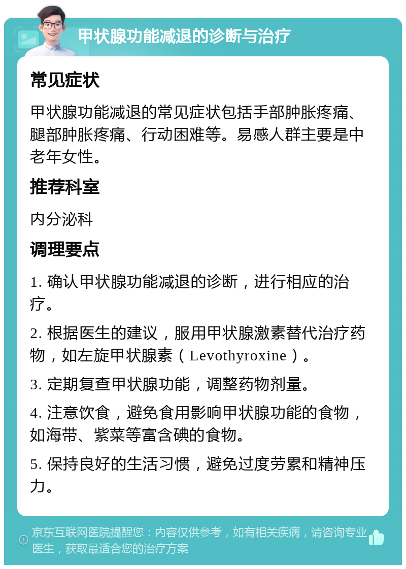 甲状腺功能减退的诊断与治疗 常见症状 甲状腺功能减退的常见症状包括手部肿胀疼痛、腿部肿胀疼痛、行动困难等。易感人群主要是中老年女性。 推荐科室 内分泌科 调理要点 1. 确认甲状腺功能减退的诊断，进行相应的治疗。 2. 根据医生的建议，服用甲状腺激素替代治疗药物，如左旋甲状腺素（Levothyroxine）。 3. 定期复查甲状腺功能，调整药物剂量。 4. 注意饮食，避免食用影响甲状腺功能的食物，如海带、紫菜等富含碘的食物。 5. 保持良好的生活习惯，避免过度劳累和精神压力。