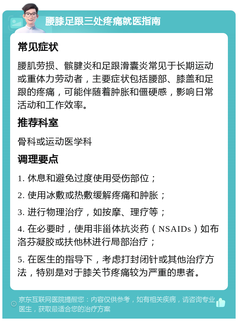 腰膝足跟三处疼痛就医指南 常见症状 腰肌劳损、髌腱炎和足跟滑囊炎常见于长期运动或重体力劳动者，主要症状包括腰部、膝盖和足跟的疼痛，可能伴随着肿胀和僵硬感，影响日常活动和工作效率。 推荐科室 骨科或运动医学科 调理要点 1. 休息和避免过度使用受伤部位； 2. 使用冰敷或热敷缓解疼痛和肿胀； 3. 进行物理治疗，如按摩、理疗等； 4. 在必要时，使用非甾体抗炎药（NSAIDs）如布洛芬凝胶或扶他林进行局部治疗； 5. 在医生的指导下，考虑打封闭针或其他治疗方法，特别是对于膝关节疼痛较为严重的患者。