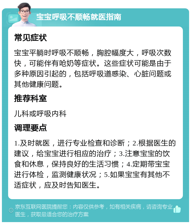 宝宝呼吸不顺畅就医指南 常见症状 宝宝平躺时呼吸不顺畅，胸腔幅度大，呼吸次数快，可能伴有呛奶等症状。这些症状可能是由于多种原因引起的，包括呼吸道感染、心脏问题或其他健康问题。 推荐科室 儿科或呼吸内科 调理要点 1.及时就医，进行专业检查和诊断；2.根据医生的建议，给宝宝进行相应的治疗；3.注意宝宝的饮食和休息，保持良好的生活习惯；4.定期带宝宝进行体检，监测健康状况；5.如果宝宝有其他不适症状，应及时告知医生。