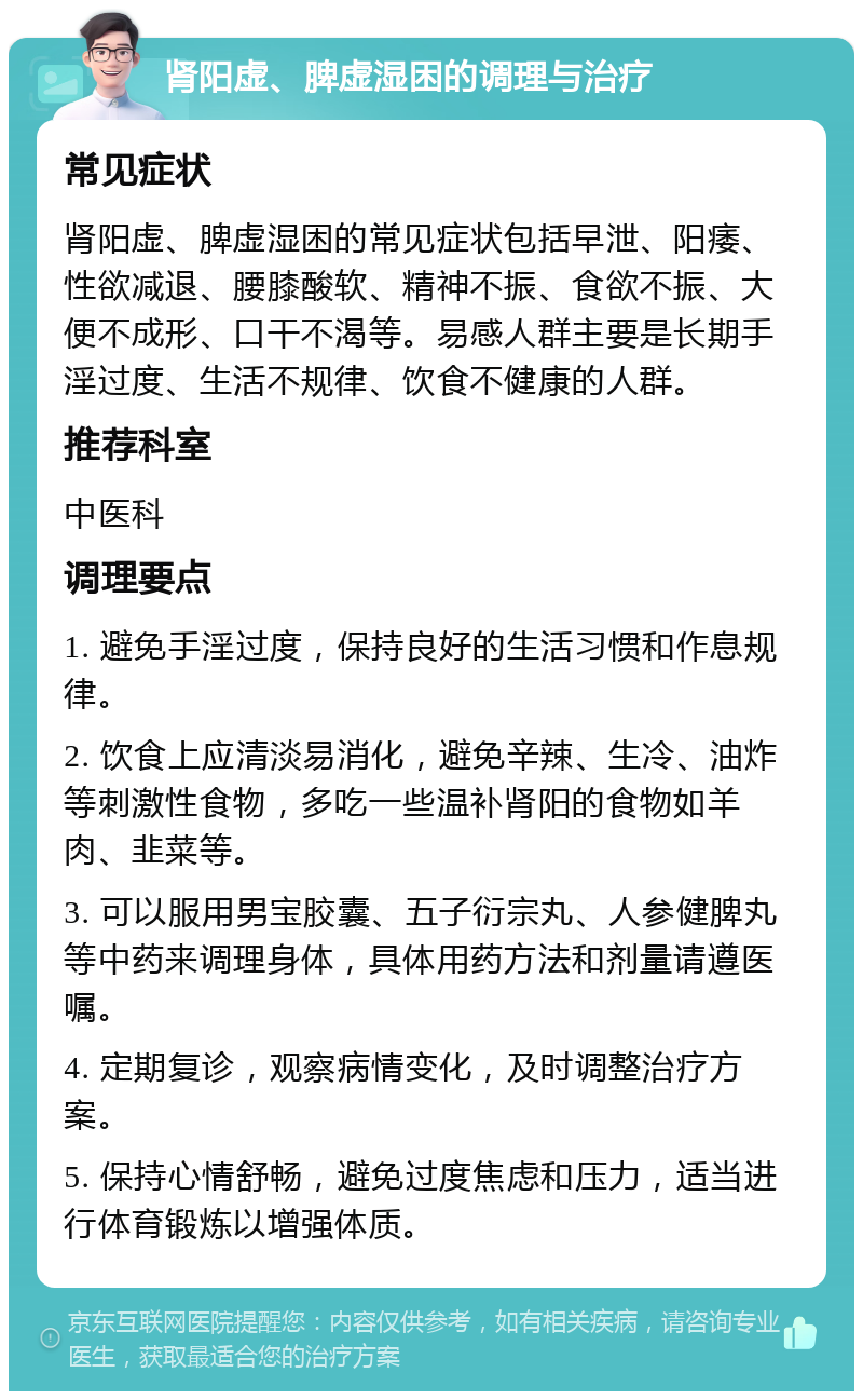 肾阳虚、脾虚湿困的调理与治疗 常见症状 肾阳虚、脾虚湿困的常见症状包括早泄、阳痿、性欲减退、腰膝酸软、精神不振、食欲不振、大便不成形、口干不渴等。易感人群主要是长期手淫过度、生活不规律、饮食不健康的人群。 推荐科室 中医科 调理要点 1. 避免手淫过度，保持良好的生活习惯和作息规律。 2. 饮食上应清淡易消化，避免辛辣、生冷、油炸等刺激性食物，多吃一些温补肾阳的食物如羊肉、韭菜等。 3. 可以服用男宝胶囊、五子衍宗丸、人参健脾丸等中药来调理身体，具体用药方法和剂量请遵医嘱。 4. 定期复诊，观察病情变化，及时调整治疗方案。 5. 保持心情舒畅，避免过度焦虑和压力，适当进行体育锻炼以增强体质。