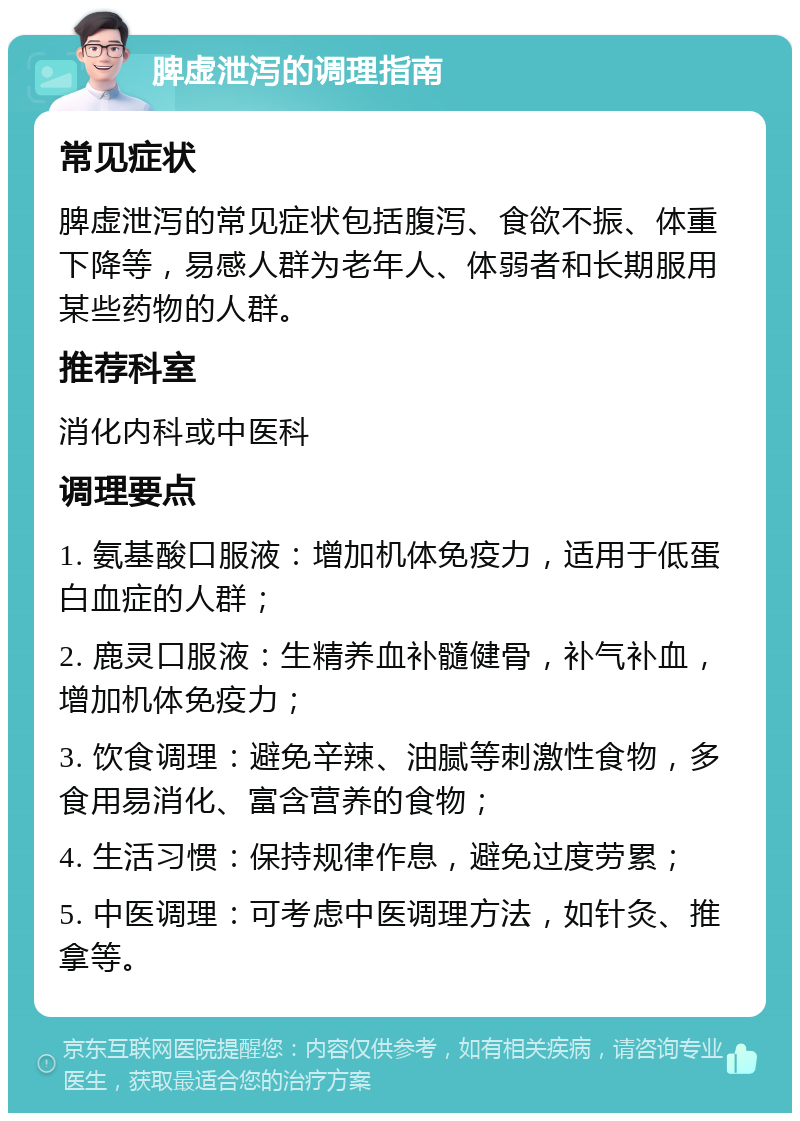 脾虚泄泻的调理指南 常见症状 脾虚泄泻的常见症状包括腹泻、食欲不振、体重下降等，易感人群为老年人、体弱者和长期服用某些药物的人群。 推荐科室 消化内科或中医科 调理要点 1. 氨基酸口服液：增加机体免疫力，适用于低蛋白血症的人群； 2. 鹿灵口服液：生精养血补髓健骨，补气补血，增加机体免疫力； 3. 饮食调理：避免辛辣、油腻等刺激性食物，多食用易消化、富含营养的食物； 4. 生活习惯：保持规律作息，避免过度劳累； 5. 中医调理：可考虑中医调理方法，如针灸、推拿等。