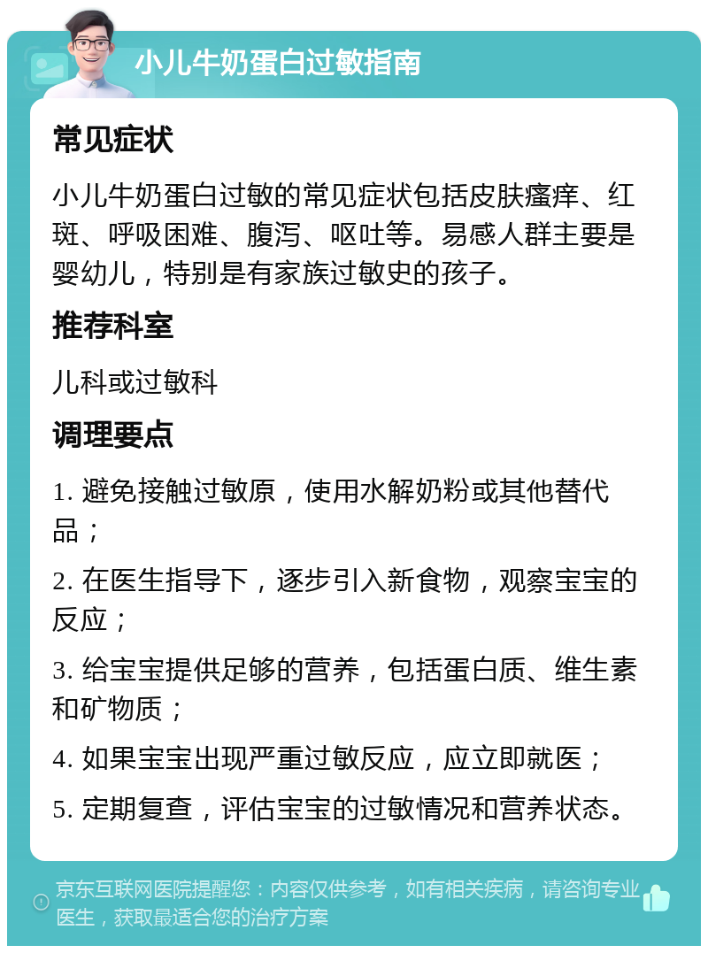 小儿牛奶蛋白过敏指南 常见症状 小儿牛奶蛋白过敏的常见症状包括皮肤瘙痒、红斑、呼吸困难、腹泻、呕吐等。易感人群主要是婴幼儿，特别是有家族过敏史的孩子。 推荐科室 儿科或过敏科 调理要点 1. 避免接触过敏原，使用水解奶粉或其他替代品； 2. 在医生指导下，逐步引入新食物，观察宝宝的反应； 3. 给宝宝提供足够的营养，包括蛋白质、维生素和矿物质； 4. 如果宝宝出现严重过敏反应，应立即就医； 5. 定期复查，评估宝宝的过敏情况和营养状态。