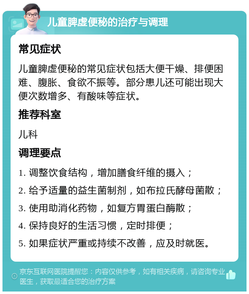 儿童脾虚便秘的治疗与调理 常见症状 儿童脾虚便秘的常见症状包括大便干燥、排便困难、腹胀、食欲不振等。部分患儿还可能出现大便次数增多、有酸味等症状。 推荐科室 儿科 调理要点 1. 调整饮食结构，增加膳食纤维的摄入； 2. 给予适量的益生菌制剂，如布拉氏酵母菌散； 3. 使用助消化药物，如复方胃蛋白酶散； 4. 保持良好的生活习惯，定时排便； 5. 如果症状严重或持续不改善，应及时就医。