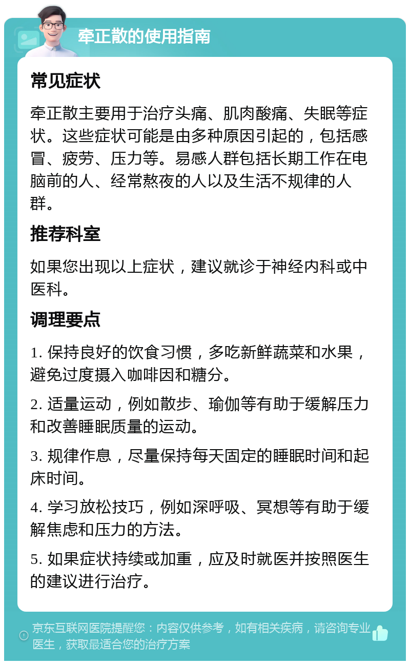 牵正散的使用指南 常见症状 牵正散主要用于治疗头痛、肌肉酸痛、失眠等症状。这些症状可能是由多种原因引起的，包括感冒、疲劳、压力等。易感人群包括长期工作在电脑前的人、经常熬夜的人以及生活不规律的人群。 推荐科室 如果您出现以上症状，建议就诊于神经内科或中医科。 调理要点 1. 保持良好的饮食习惯，多吃新鲜蔬菜和水果，避免过度摄入咖啡因和糖分。 2. 适量运动，例如散步、瑜伽等有助于缓解压力和改善睡眠质量的运动。 3. 规律作息，尽量保持每天固定的睡眠时间和起床时间。 4. 学习放松技巧，例如深呼吸、冥想等有助于缓解焦虑和压力的方法。 5. 如果症状持续或加重，应及时就医并按照医生的建议进行治疗。