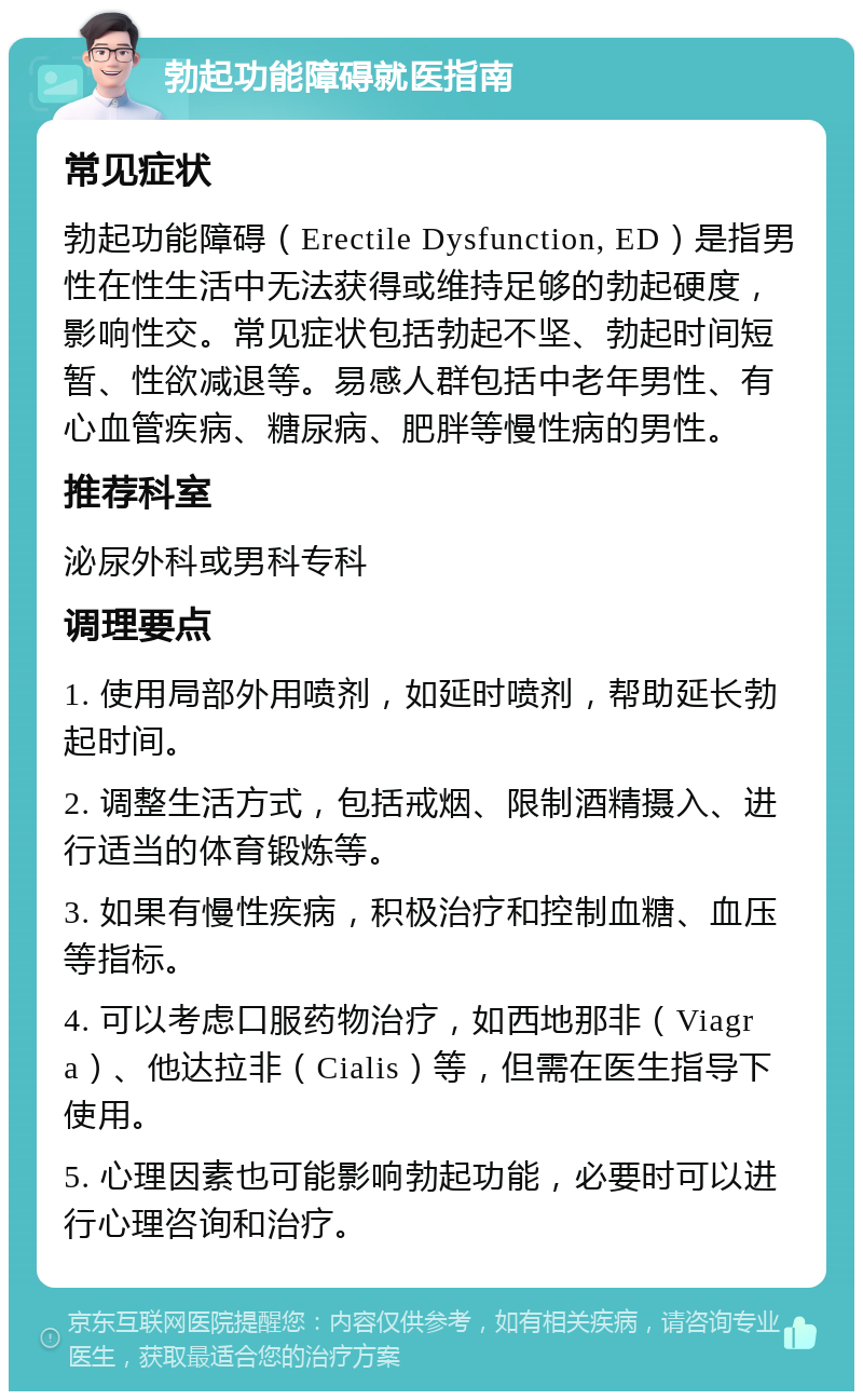 勃起功能障碍就医指南 常见症状 勃起功能障碍（Erectile Dysfunction, ED）是指男性在性生活中无法获得或维持足够的勃起硬度，影响性交。常见症状包括勃起不坚、勃起时间短暂、性欲减退等。易感人群包括中老年男性、有心血管疾病、糖尿病、肥胖等慢性病的男性。 推荐科室 泌尿外科或男科专科 调理要点 1. 使用局部外用喷剂，如延时喷剂，帮助延长勃起时间。 2. 调整生活方式，包括戒烟、限制酒精摄入、进行适当的体育锻炼等。 3. 如果有慢性疾病，积极治疗和控制血糖、血压等指标。 4. 可以考虑口服药物治疗，如西地那非（Viagra）、他达拉非（Cialis）等，但需在医生指导下使用。 5. 心理因素也可能影响勃起功能，必要时可以进行心理咨询和治疗。