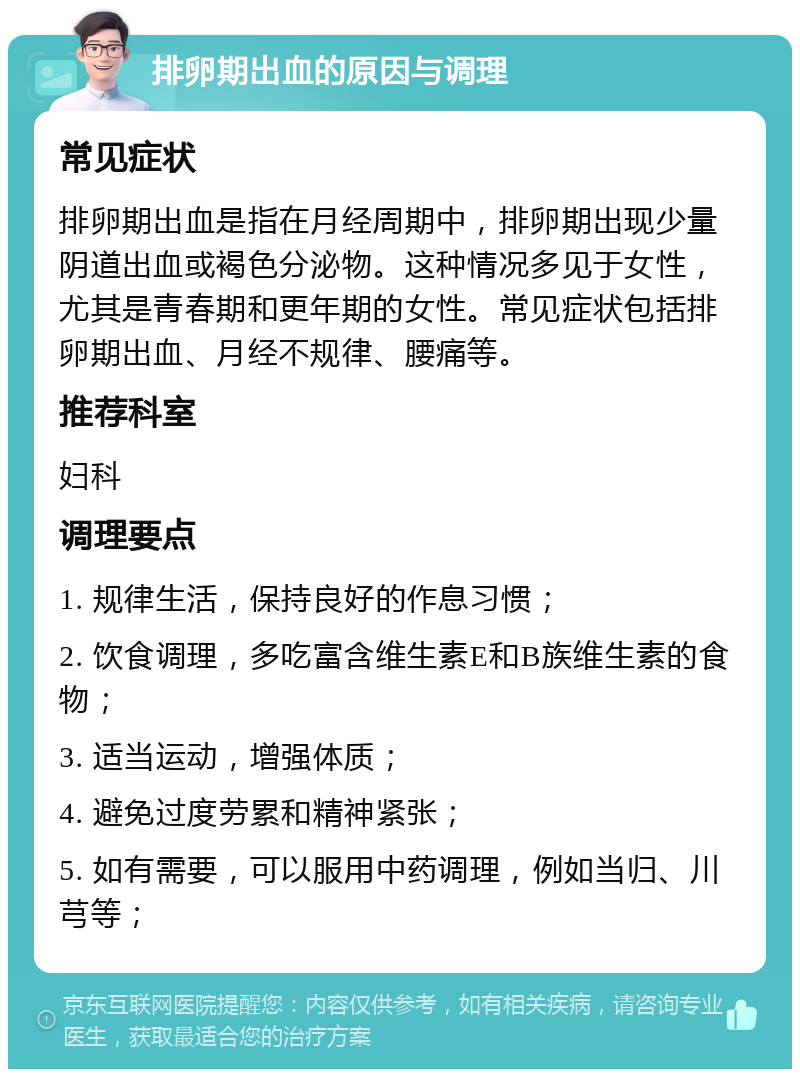 排卵期出血的原因与调理 常见症状 排卵期出血是指在月经周期中，排卵期出现少量阴道出血或褐色分泌物。这种情况多见于女性，尤其是青春期和更年期的女性。常见症状包括排卵期出血、月经不规律、腰痛等。 推荐科室 妇科 调理要点 1. 规律生活，保持良好的作息习惯； 2. 饮食调理，多吃富含维生素E和B族维生素的食物； 3. 适当运动，增强体质； 4. 避免过度劳累和精神紧张； 5. 如有需要，可以服用中药调理，例如当归、川芎等；