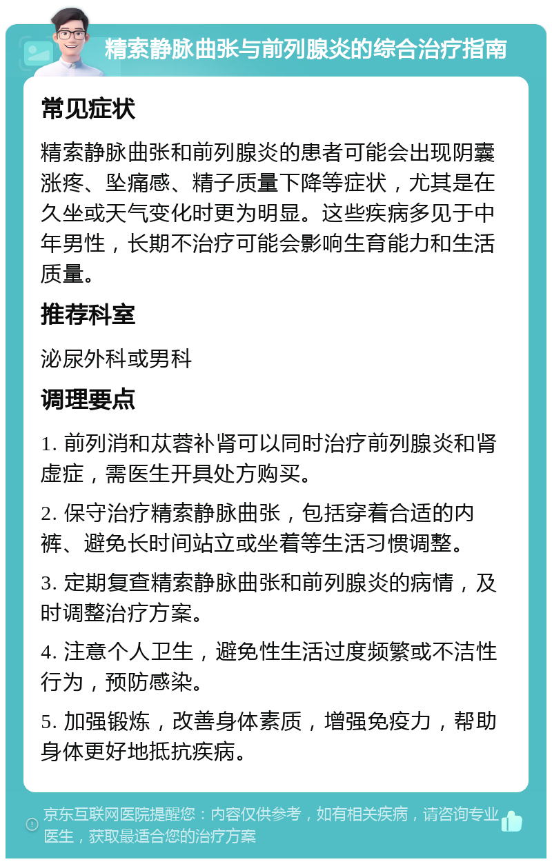 精索静脉曲张与前列腺炎的综合治疗指南 常见症状 精索静脉曲张和前列腺炎的患者可能会出现阴囊涨疼、坠痛感、精子质量下降等症状，尤其是在久坐或天气变化时更为明显。这些疾病多见于中年男性，长期不治疗可能会影响生育能力和生活质量。 推荐科室 泌尿外科或男科 调理要点 1. 前列消和苁蓉补肾可以同时治疗前列腺炎和肾虚症，需医生开具处方购买。 2. 保守治疗精索静脉曲张，包括穿着合适的内裤、避免长时间站立或坐着等生活习惯调整。 3. 定期复查精索静脉曲张和前列腺炎的病情，及时调整治疗方案。 4. 注意个人卫生，避免性生活过度频繁或不洁性行为，预防感染。 5. 加强锻炼，改善身体素质，增强免疫力，帮助身体更好地抵抗疾病。