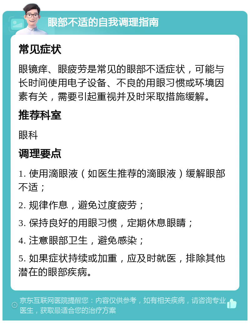 眼部不适的自我调理指南 常见症状 眼镜痒、眼疲劳是常见的眼部不适症状，可能与长时间使用电子设备、不良的用眼习惯或环境因素有关，需要引起重视并及时采取措施缓解。 推荐科室 眼科 调理要点 1. 使用滴眼液（如医生推荐的滴眼液）缓解眼部不适； 2. 规律作息，避免过度疲劳； 3. 保持良好的用眼习惯，定期休息眼睛； 4. 注意眼部卫生，避免感染； 5. 如果症状持续或加重，应及时就医，排除其他潜在的眼部疾病。