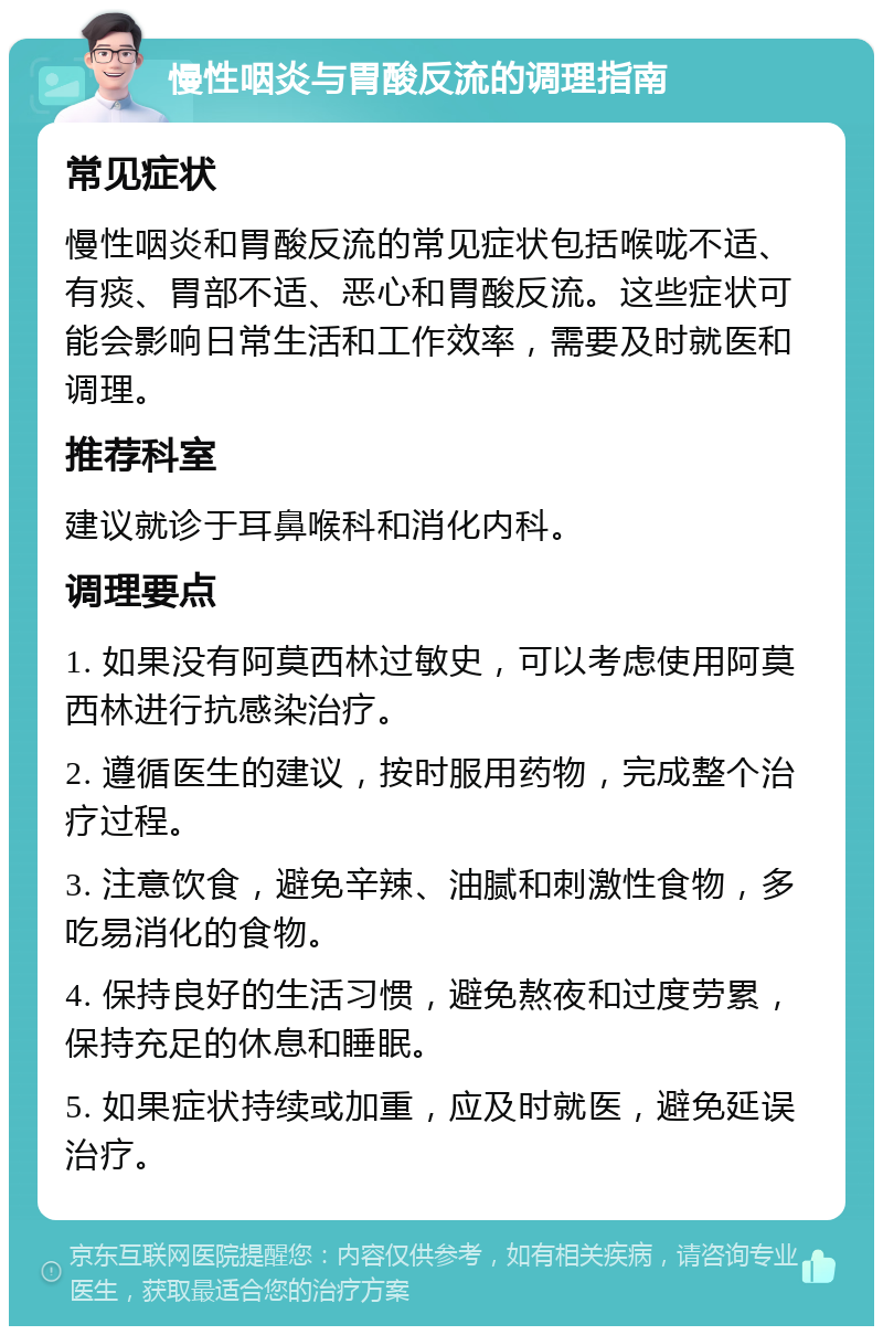 慢性咽炎与胃酸反流的调理指南 常见症状 慢性咽炎和胃酸反流的常见症状包括喉咙不适、有痰、胃部不适、恶心和胃酸反流。这些症状可能会影响日常生活和工作效率，需要及时就医和调理。 推荐科室 建议就诊于耳鼻喉科和消化内科。 调理要点 1. 如果没有阿莫西林过敏史，可以考虑使用阿莫西林进行抗感染治疗。 2. 遵循医生的建议，按时服用药物，完成整个治疗过程。 3. 注意饮食，避免辛辣、油腻和刺激性食物，多吃易消化的食物。 4. 保持良好的生活习惯，避免熬夜和过度劳累，保持充足的休息和睡眠。 5. 如果症状持续或加重，应及时就医，避免延误治疗。