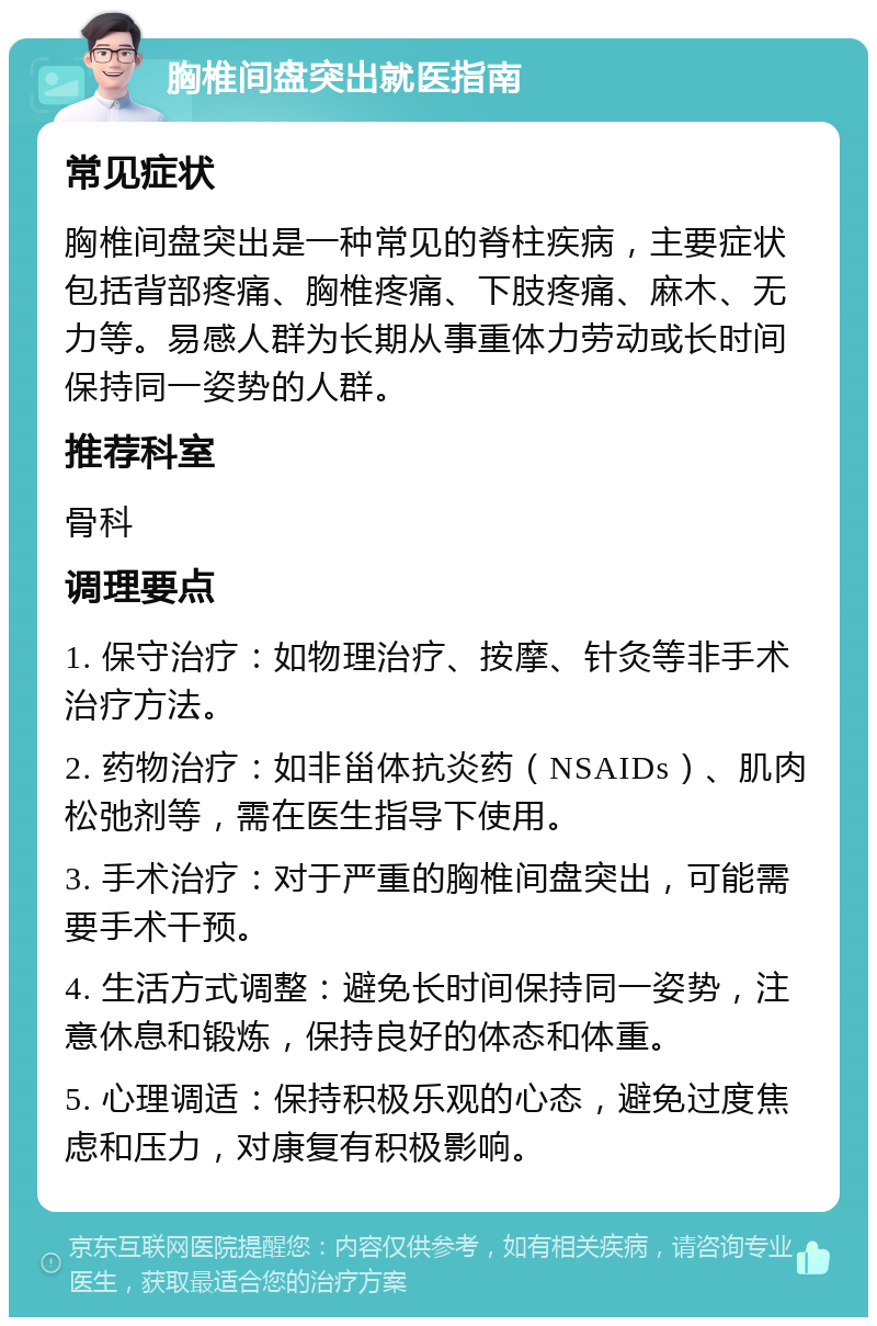 胸椎间盘突出就医指南 常见症状 胸椎间盘突出是一种常见的脊柱疾病，主要症状包括背部疼痛、胸椎疼痛、下肢疼痛、麻木、无力等。易感人群为长期从事重体力劳动或长时间保持同一姿势的人群。 推荐科室 骨科 调理要点 1. 保守治疗：如物理治疗、按摩、针灸等非手术治疗方法。 2. 药物治疗：如非甾体抗炎药（NSAIDs）、肌肉松弛剂等，需在医生指导下使用。 3. 手术治疗：对于严重的胸椎间盘突出，可能需要手术干预。 4. 生活方式调整：避免长时间保持同一姿势，注意休息和锻炼，保持良好的体态和体重。 5. 心理调适：保持积极乐观的心态，避免过度焦虑和压力，对康复有积极影响。