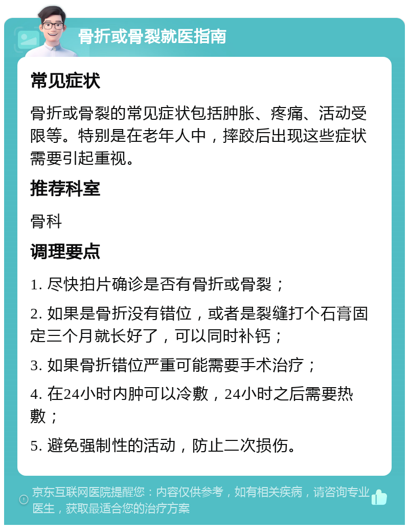 骨折或骨裂就医指南 常见症状 骨折或骨裂的常见症状包括肿胀、疼痛、活动受限等。特别是在老年人中，摔跤后出现这些症状需要引起重视。 推荐科室 骨科 调理要点 1. 尽快拍片确诊是否有骨折或骨裂； 2. 如果是骨折没有错位，或者是裂缝打个石膏固定三个月就长好了，可以同时补钙； 3. 如果骨折错位严重可能需要手术治疗； 4. 在24小时内肿可以冷敷，24小时之后需要热敷； 5. 避免强制性的活动，防止二次损伤。