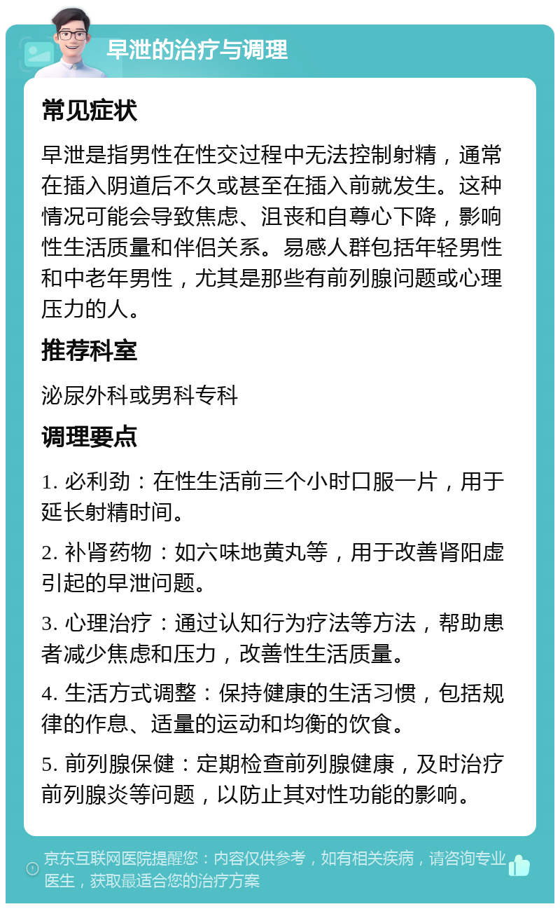 早泄的治疗与调理 常见症状 早泄是指男性在性交过程中无法控制射精，通常在插入阴道后不久或甚至在插入前就发生。这种情况可能会导致焦虑、沮丧和自尊心下降，影响性生活质量和伴侣关系。易感人群包括年轻男性和中老年男性，尤其是那些有前列腺问题或心理压力的人。 推荐科室 泌尿外科或男科专科 调理要点 1. 必利劲：在性生活前三个小时口服一片，用于延长射精时间。 2. 补肾药物：如六味地黄丸等，用于改善肾阳虚引起的早泄问题。 3. 心理治疗：通过认知行为疗法等方法，帮助患者减少焦虑和压力，改善性生活质量。 4. 生活方式调整：保持健康的生活习惯，包括规律的作息、适量的运动和均衡的饮食。 5. 前列腺保健：定期检查前列腺健康，及时治疗前列腺炎等问题，以防止其对性功能的影响。