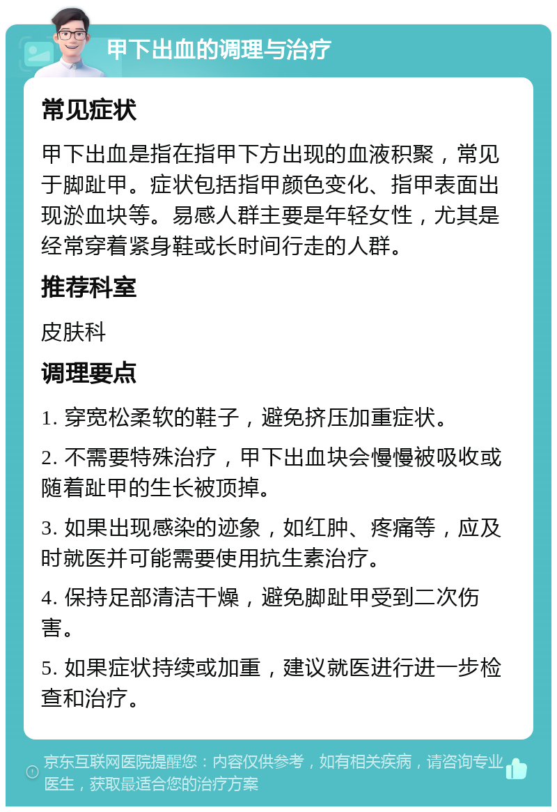 甲下出血的调理与治疗 常见症状 甲下出血是指在指甲下方出现的血液积聚，常见于脚趾甲。症状包括指甲颜色变化、指甲表面出现淤血块等。易感人群主要是年轻女性，尤其是经常穿着紧身鞋或长时间行走的人群。 推荐科室 皮肤科 调理要点 1. 穿宽松柔软的鞋子，避免挤压加重症状。 2. 不需要特殊治疗，甲下出血块会慢慢被吸收或随着趾甲的生长被顶掉。 3. 如果出现感染的迹象，如红肿、疼痛等，应及时就医并可能需要使用抗生素治疗。 4. 保持足部清洁干燥，避免脚趾甲受到二次伤害。 5. 如果症状持续或加重，建议就医进行进一步检查和治疗。