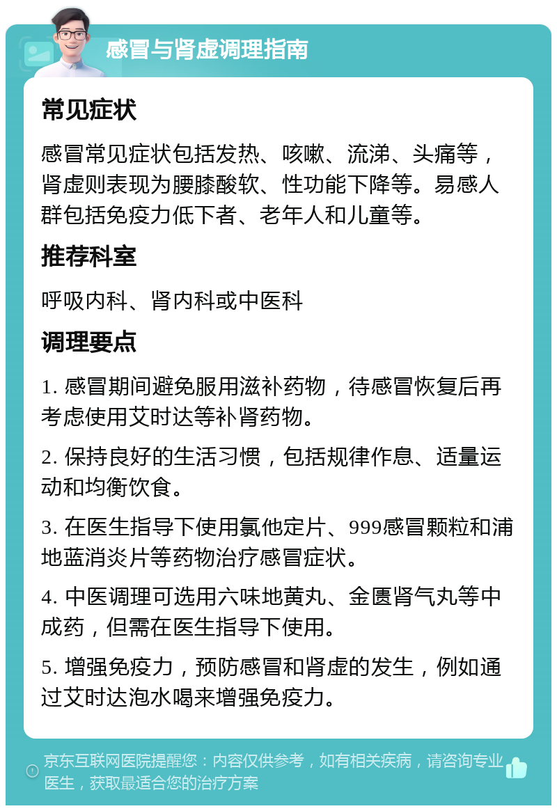 感冒与肾虚调理指南 常见症状 感冒常见症状包括发热、咳嗽、流涕、头痛等，肾虚则表现为腰膝酸软、性功能下降等。易感人群包括免疫力低下者、老年人和儿童等。 推荐科室 呼吸内科、肾内科或中医科 调理要点 1. 感冒期间避免服用滋补药物，待感冒恢复后再考虑使用艾时达等补肾药物。 2. 保持良好的生活习惯，包括规律作息、适量运动和均衡饮食。 3. 在医生指导下使用氯他定片、999感冒颗粒和浦地蓝消炎片等药物治疗感冒症状。 4. 中医调理可选用六味地黄丸、金匮肾气丸等中成药，但需在医生指导下使用。 5. 增强免疫力，预防感冒和肾虚的发生，例如通过艾时达泡水喝来增强免疫力。